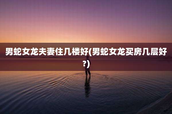 男蛇女龙夫妻住几楼好(男蛇女龙买房几层好?)