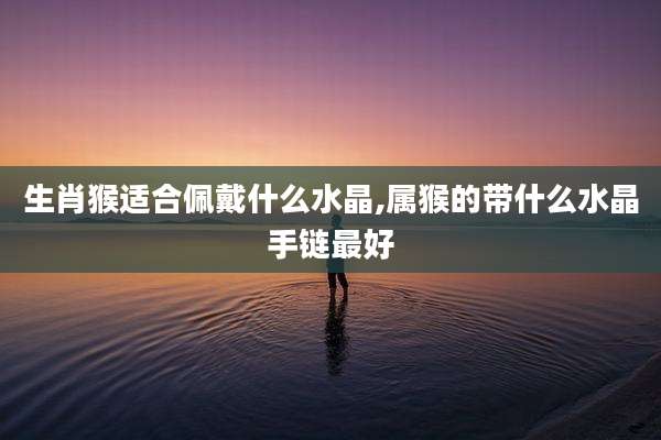 生肖猴适合佩戴什么水晶,属猴的带什么水晶手链最好