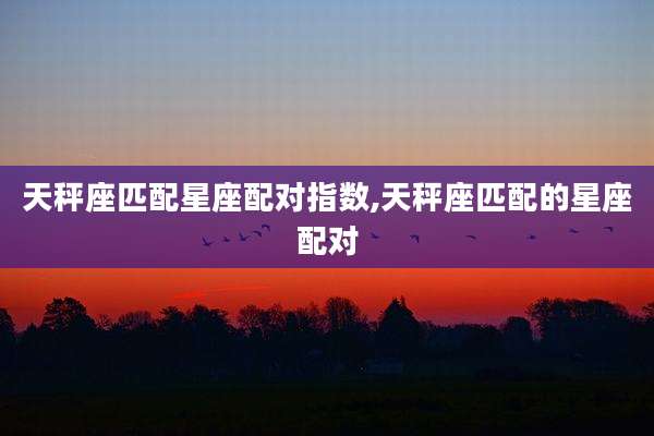 天秤座匹配星座配对指数,天秤座匹配的星座配对
