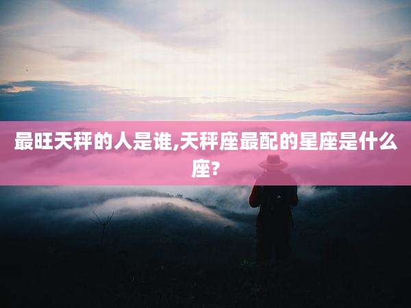 最旺天秤的人是谁,天秤座最配的星座是什么座?
