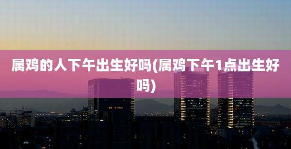 属鸡的人下午出生好吗(属鸡下午1点出生好吗)