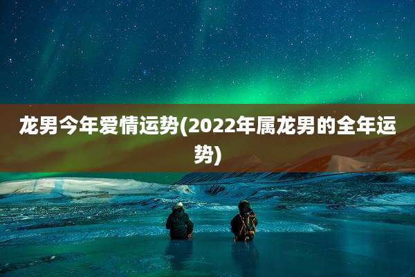龙男今年爱情运势(2022年属龙男的全年运势)
