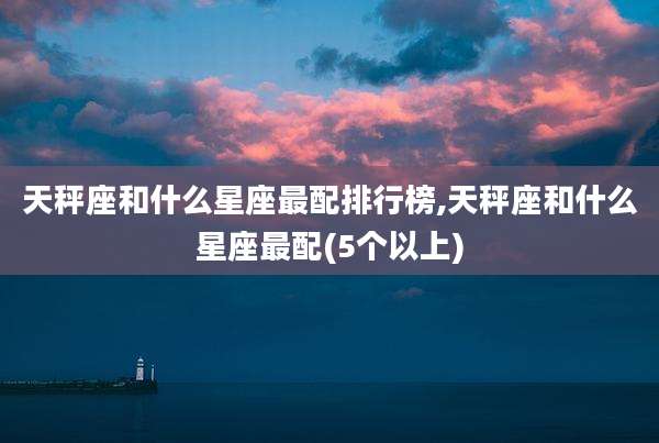 天秤座和什么星座最配排行榜,天秤座和什么星座最配(5个以上)