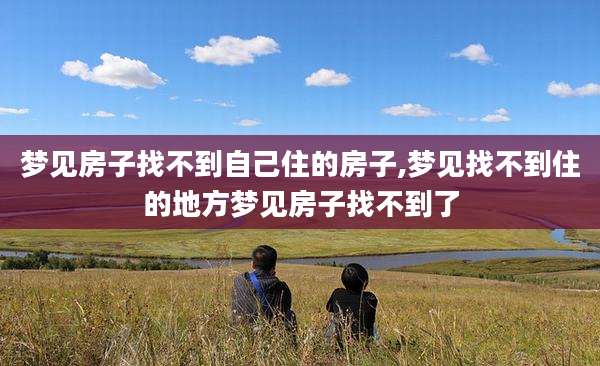 梦见房子找不到自己住的房子,梦见找不到住的地方梦见房子找不到了