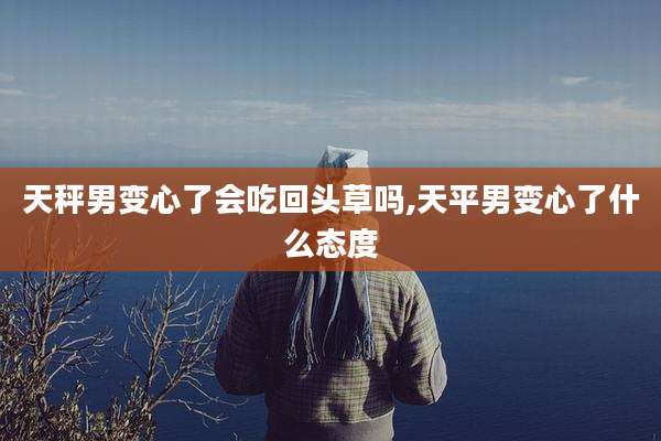天秤男变心了会吃回头草吗,天平男变心了什么态度