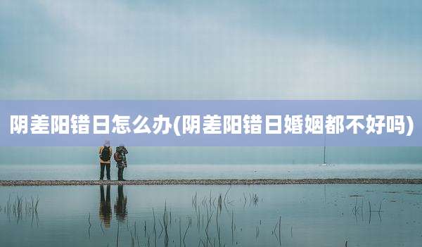 阴差阳错日怎么办(阴差阳错日婚姻都不好吗)