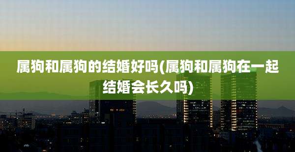 属狗和属狗的结婚好吗(属狗和属狗在一起结婚会长久吗)