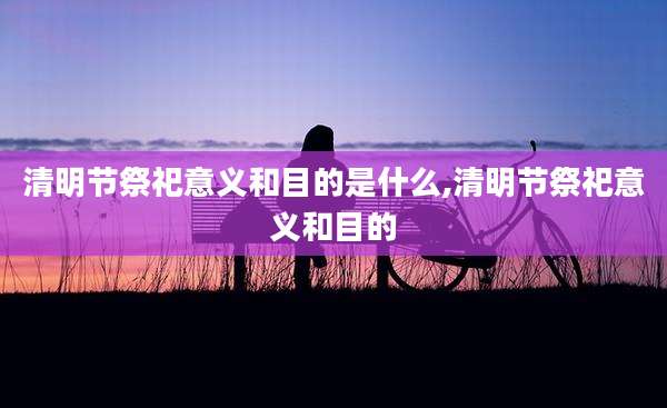 清明节祭祀意义和目的是什么,清明节祭祀意义和目的