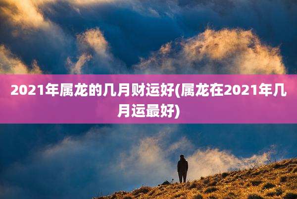 2021年属龙的几月财运好(属龙在2021年几月运最好)