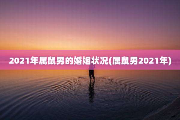 2021年属鼠男的婚姻状况(属鼠男2021年)
