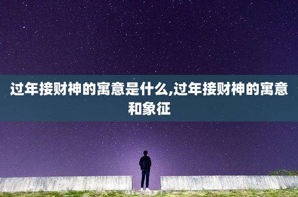 过年接财神的寓意是什么,过年接财神的寓意和象征