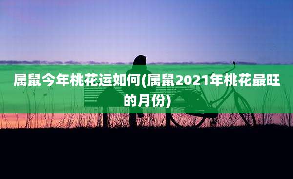 属鼠今年桃花运如何(属鼠2021年桃花最旺的月份)