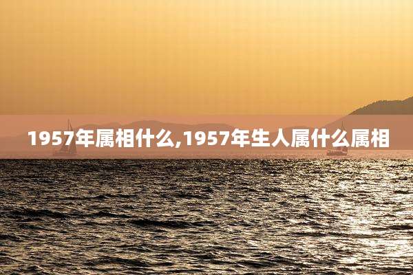 1957年属相什么,1957年生人属什么属相