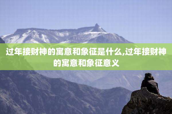 过年接财神的寓意和象征是什么,过年接财神的寓意和象征意义