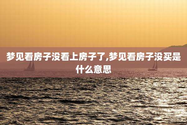 梦见看房子没看上房子了,梦见看房子没买是什么意思