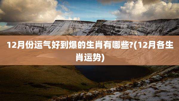 12月份运气好到爆的生肖有哪些?(12月各生肖运势)