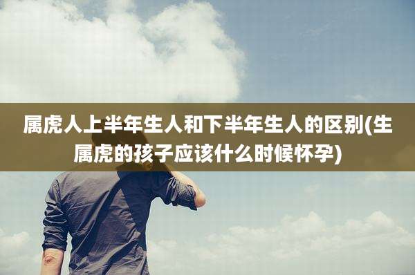 属虎人上半年生人和下半年生人的区别(生属虎的孩子应该什么时候怀孕)