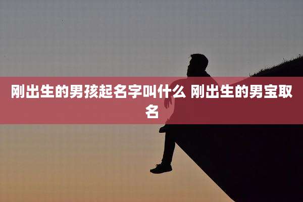 刚出生的男孩起名字叫什么 刚出生的男宝取名