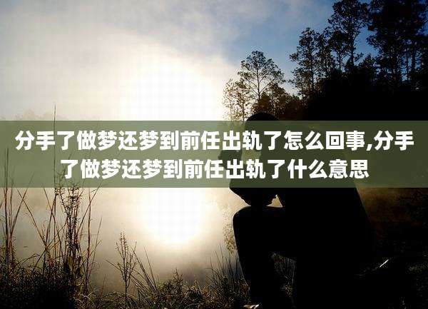 分手了做梦还梦到前任出轨了怎么回事,分手了做梦还梦到前任出轨了什么意思