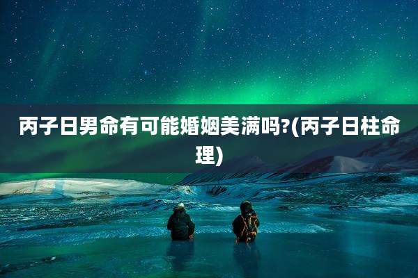 丙子日男命有可能婚姻美满吗?(丙子日柱命理)