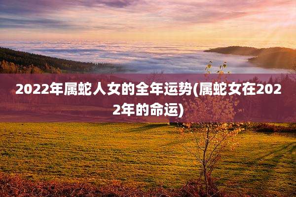 2022年属蛇人女的全年运势(属蛇女在2022年的命运)