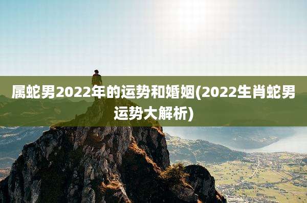 属蛇男2022年的运势和婚姻(2022生肖蛇男运势大解析)