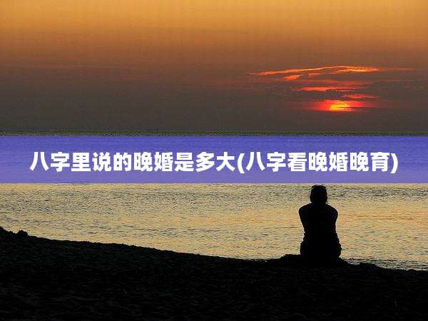 八字里说的晚婚是多大(八字看晚婚晚育)