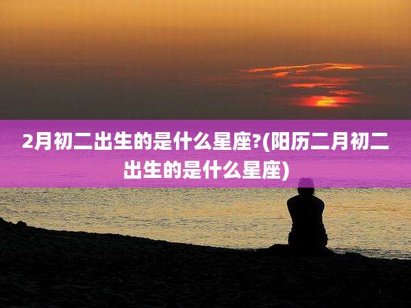 2月初二出生的是什么星座?(阳历二月初二出生的是什么星座)