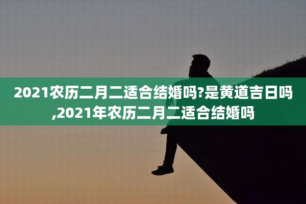 2021农历二月二适合结婚吗?是黄道吉日吗,2021年农历二月二适合结婚吗
