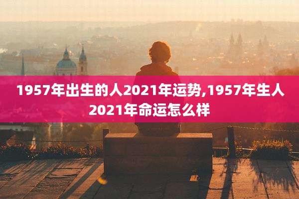 1957年出生的人2021年运势,1957年生人2021年命运怎么样