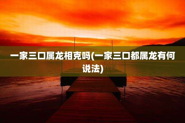一家三口属龙相克吗(一家三口都属龙有何说法)