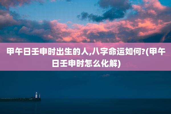 甲午日壬申时出生的人,八字命运如何?(甲午日壬申时怎么化解)