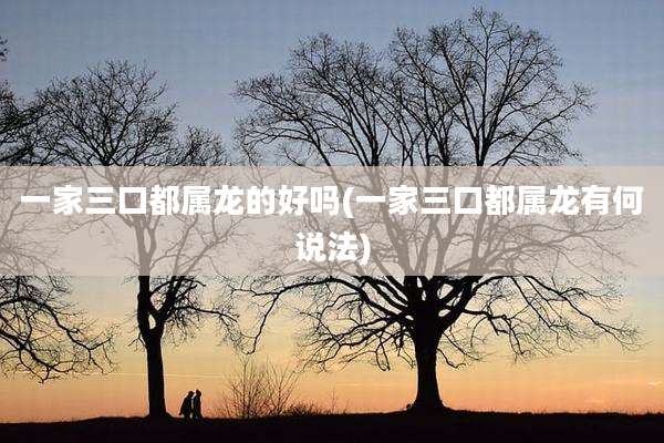 一家三口都属龙的好吗(一家三口都属龙有何说法)