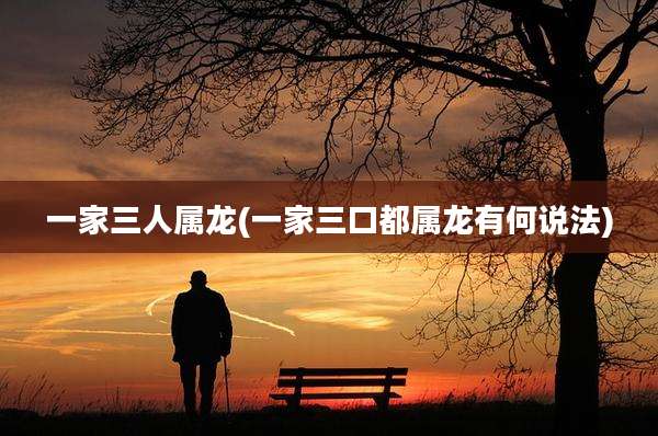 一家三人属龙(一家三口都属龙有何说法)