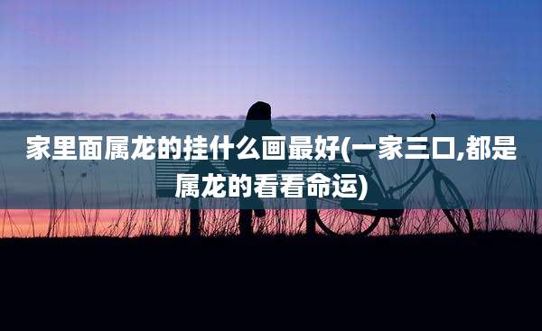 家里面属龙的挂什么画最好(一家三口,都是属龙的看看命运)