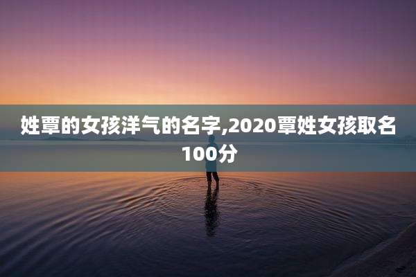 姓覃的女孩洋气的名字,2020覃姓女孩取名100分