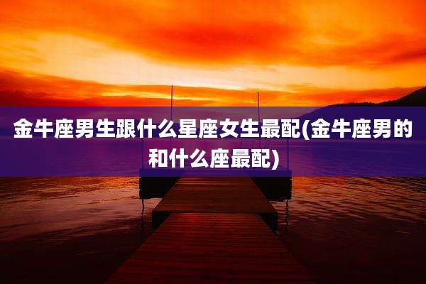 金牛座男生跟什么星座女生最配(金牛座男的和什么座最配)