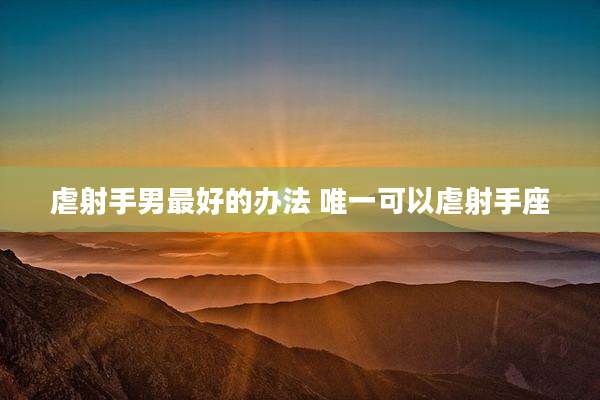 虐射手男最好的办法 唯一可以虐射手座