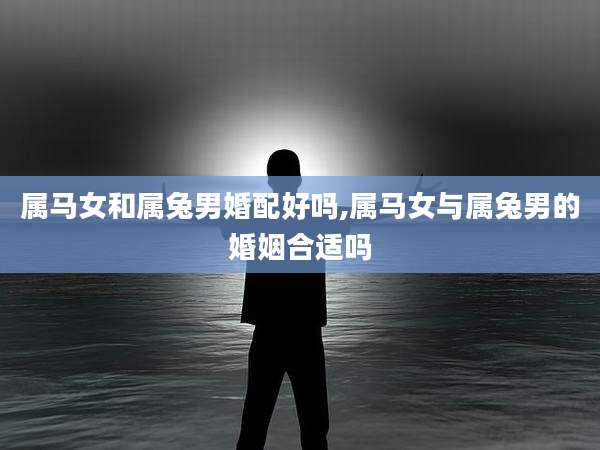 属马女和属兔男婚配好吗,属马女与属兔男的婚姻合适吗