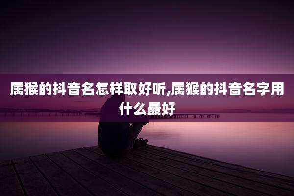 属猴的抖音名怎样取好听,属猴的抖音名字用什么最好
