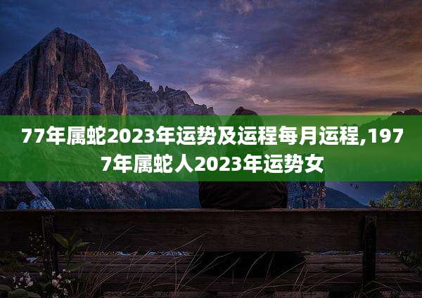 77年属蛇2023年运势及运程每月运程,1977年属蛇人2023年运势女