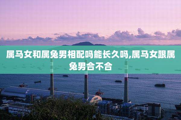 属马女和属兔男相配吗能长久吗,属马女跟属兔男合不合