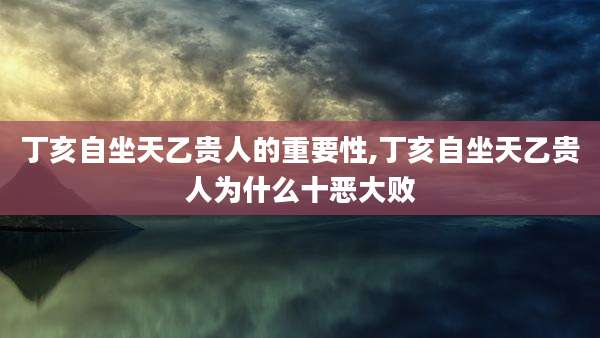 丁亥自坐天乙贵人的重要性,丁亥自坐天乙贵人为什么十恶大败