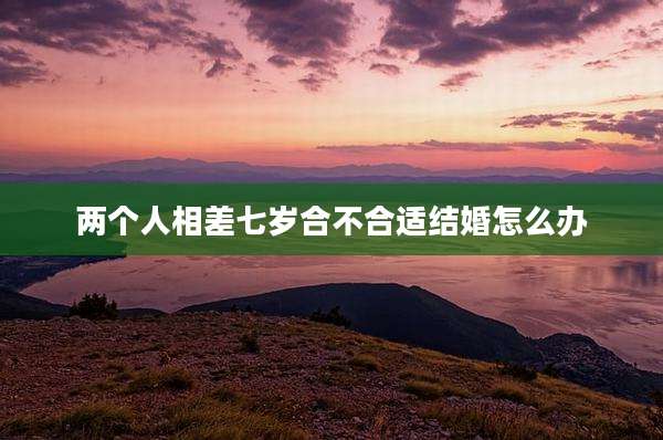 两个人相差七岁合不合适结婚怎么办