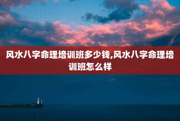 风水八字命理培训班多少钱,风水八字命理培训班怎么样