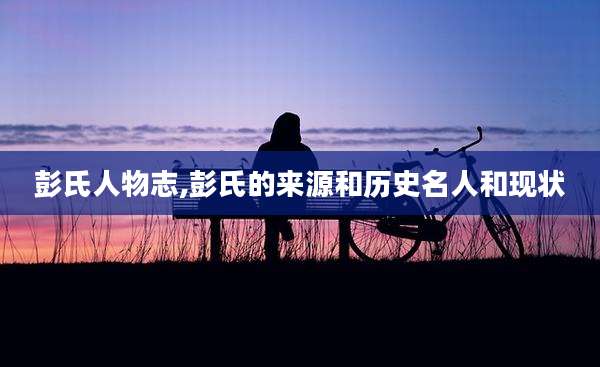 彭氏人物志,彭氏的来源和历史名人和现状
