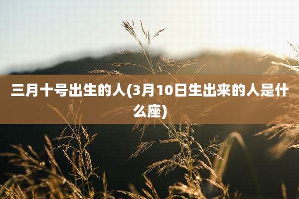 三月十号出生的人(3月10日生出来的人是什么座)
