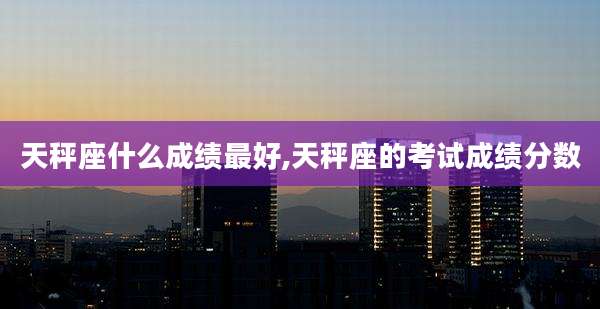 天秤座什么成绩最好,天秤座的考试成绩分数