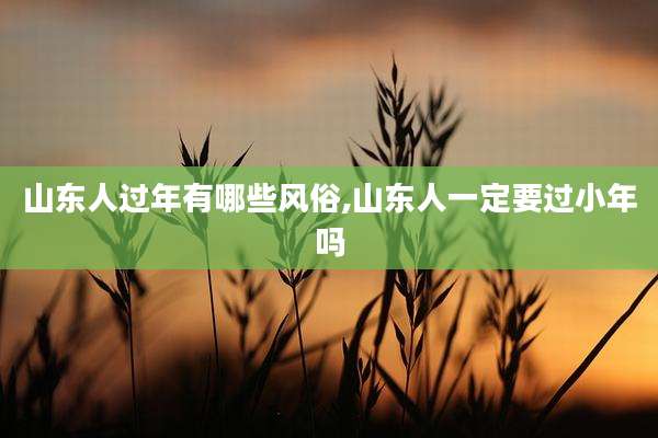山东人过年有哪些风俗,山东人一定要过小年吗
