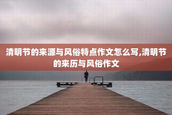 清明节的来源与风俗特点作文怎么写,清明节的来历与风俗作文